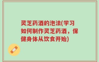 灵芝药酒的泡法(学习如何制作灵芝药酒，保健身体从饮食开始)