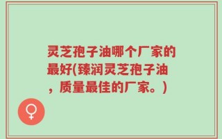 灵芝孢子油哪个厂家的最好(臻润灵芝孢子油，质量最佳的厂家。)
