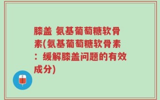 膝盖 氨基葡萄糖软骨素(氨基葡萄糖软骨素：缓解膝盖问题的有效成分)