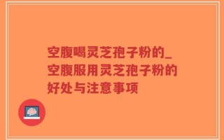 空腹喝灵芝孢子粉的_空腹服用灵芝孢子粉的好处与注意事项