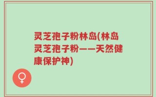 灵芝孢子粉林岛(林岛灵芝孢子粉——天然健康保护神)