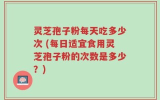 灵芝孢子粉每天吃多少次 (每日适宜食用灵芝孢子粉的次数是多少？)