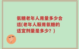氨糖老年人用量多少合适(老年人服用氨糖的适宜剂量是多少？)