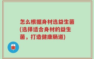 怎么根据身材选益生菌(选择适合身材的益生菌，打造健康肠道)