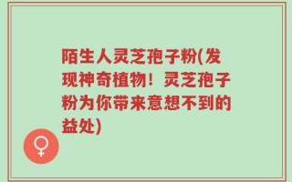 陌生人灵芝孢子粉(发现神奇植物！灵芝孢子粉为你带来意想不到的益处)