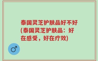 泰国灵芝护肤品好不好(泰国灵芝护肤品：好在感受，好在疗效)