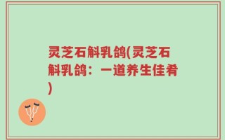 灵芝石斛乳鸽(灵芝石斛乳鸽：一道养生佳肴)