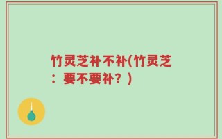 竹灵芝补不补(竹灵芝：要不要补？)