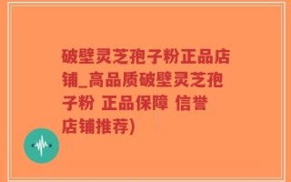 破壁灵芝孢子粉正品店铺_高品质破壁灵芝孢子粉 正品保障 信誉店铺推荐)