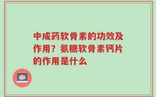 中成药软骨素的功效及作用？氨糖软骨素钙片的作用是什么