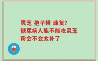 灵芝 孢子粉 康复？糖尿病人能不能吃灵芝粉会不会太补了