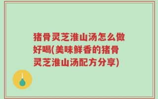 猪骨灵芝淮山汤怎么做好喝(美味鲜香的猪骨灵芝淮山汤配方分享)