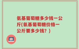 氨基葡萄糖多少钱一公斤(氨基葡萄糖价格一公斤要多少钱？)
