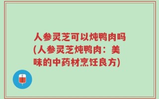 人参灵芝可以炖鸭肉吗(人参灵芝炖鸭肉：美味的中药材烹饪良方)