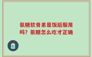 氨糖软骨素是饭后服用吗？氨糖怎么吃才正确