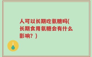人可以长期吃氨糖吗(长期食用氨糖会有什么影响？)