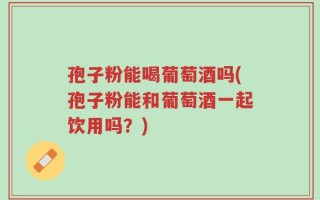 孢子粉能喝葡萄酒吗(孢子粉能和葡萄酒一起饮用吗？)
