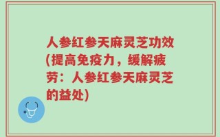 人参红参天麻灵芝功效(提高免疫力，缓解疲劳：人参红参天麻灵芝的益处)
