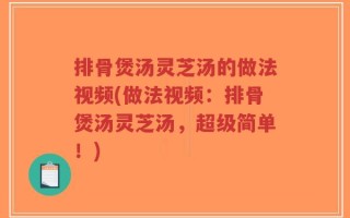 排骨煲汤灵芝汤的做法视频(做法视频：排骨煲汤灵芝汤，超级简单！)