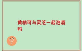黄精可与灵芝一起泡酒吗