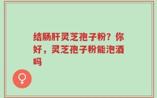 结肠肝灵芝孢子粉？你好，灵芝孢子粉能泡酒吗