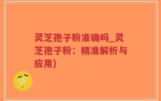 灵芝孢子粉准确吗_灵芝孢子粉：精准解析与应用)