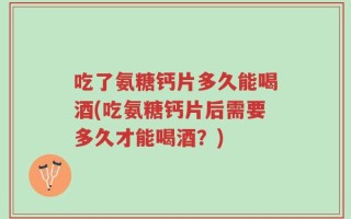 吃了氨糖钙片多久能喝酒(吃氨糖钙片后需要多久才能喝酒？)