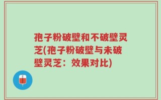 孢子粉破壁和不破壁灵芝(孢子粉破壁与未破壁灵芝：效果对比)