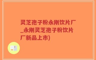 灵芝孢子粉永刚饮片厂_永刚灵芝孢子粉饮片厂新品上市)