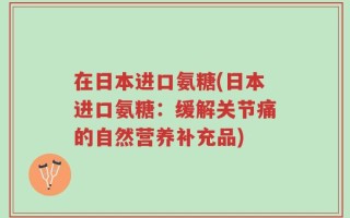 在日本进口氨糖(日本进口氨糖：缓解关节痛的自然营养补充品)