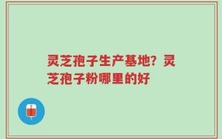 灵芝孢子生产基地？灵芝孢子粉哪里的好