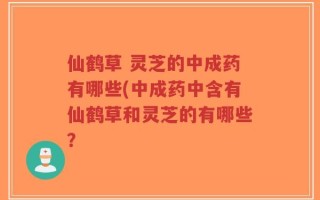 仙鹤草 灵芝的中成药有哪些(中成药中含有仙鹤草和灵芝的有哪些？
