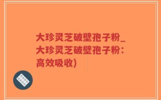 大珍灵芝破壁孢子粉_大珍灵芝破壁孢子粉：高效吸收)