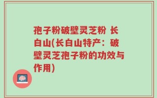 孢子粉破壁灵芝粉 长白山(长白山特产：破壁灵芝孢子粉的功效与作用)