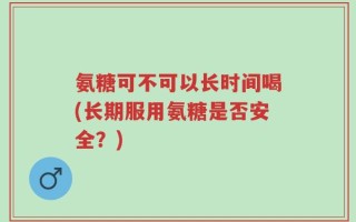 氨糖可不可以长时间喝(长期服用氨糖是否安全？)