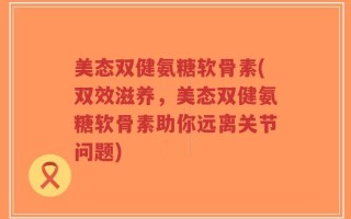 美态双健氨糖软骨素(双效滋养，美态双健氨糖软骨素助你远离关节问题)