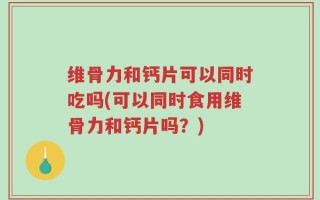 维骨力和钙片可以同时吃吗(可以同时食用维骨力和钙片吗？)
