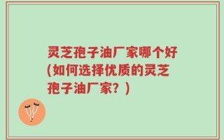 灵芝孢子油厂家哪个好(如何选择优质的灵芝孢子油厂家？)