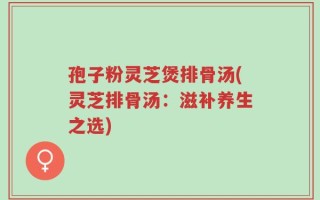 孢子粉灵芝煲排骨汤(灵芝排骨汤：滋补养生之选)