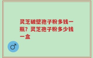 灵芝破壁孢子粉多钱一瓶？灵芝孢子粉多少钱一盒