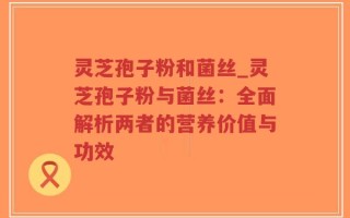 灵芝孢子粉和菌丝_灵芝孢子粉与菌丝：全面解析两者的营养价值与功效