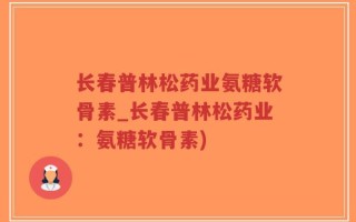 长春普林松药业氨糖软骨素_长春普林松药业：氨糖软骨素)