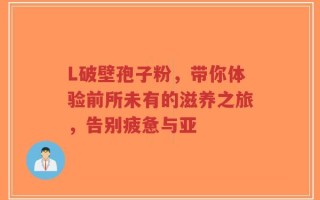 L破壁孢子粉，带你体验前所未有的滋养之旅，告别疲惫与亚