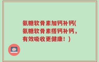 氨糖软骨素加钙补钙(氨糖软骨素搭钙补钙，有效吸收更健康！)
