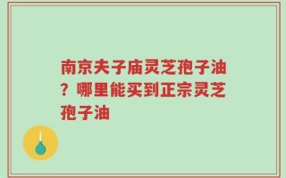 南京夫子庙灵芝孢子油？哪里能买到正宗灵芝孢子油