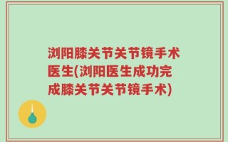 浏阳膝关节关节镜手术医生(浏阳医生成功完成膝关节关节镜手术)