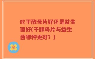 吃干酵母片好还是益生菌好(干酵母片与益生菌哪种更好？)