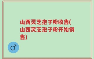 山西灵芝孢子粉收售(山西灵芝孢子粉开始销售)