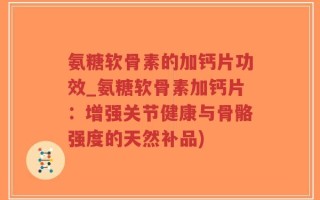 氨糖软骨素的加钙片功效_氨糖软骨素加钙片：增强关节健康与骨骼强度的天然补品)