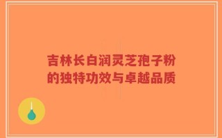 吉林长白润灵芝孢子粉的独特功效与卓越品质